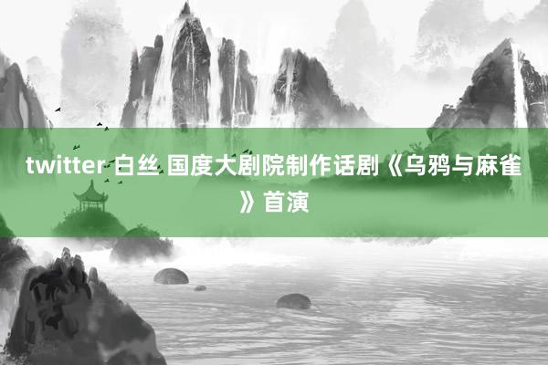 twitter 白丝 国度大剧院制作话剧《乌鸦与麻雀》首演