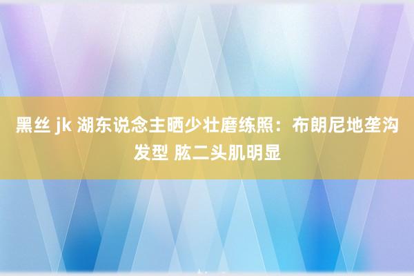 黑丝 jk 湖东说念主晒少壮磨练照：布朗尼地垄沟发型 肱二头肌明显