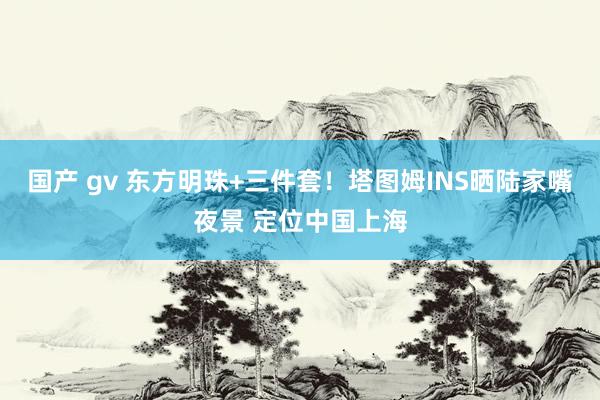 国产 gv 东方明珠+三件套！塔图姆INS晒陆家嘴夜景 定位中国上海