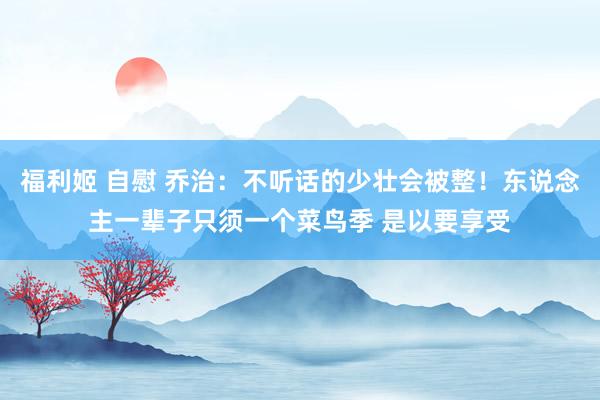 福利姬 自慰 乔治：不听话的少壮会被整！东说念主一辈子只须一个菜鸟季 是以要享受
