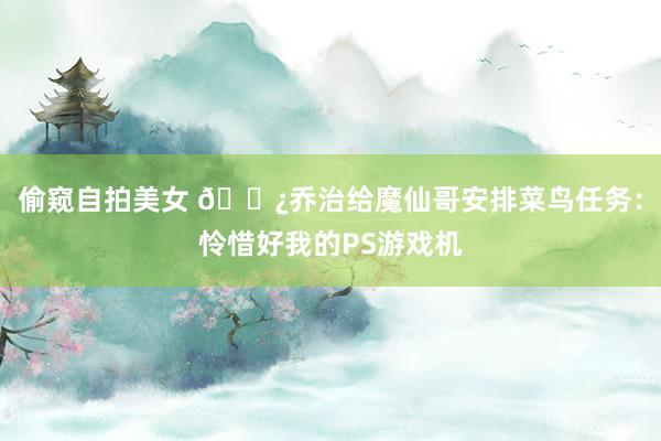 偷窥自拍美女 🍿乔治给魔仙哥安排菜鸟任务：怜惜好我的PS游戏机