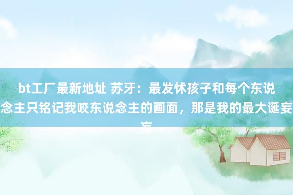 bt工厂最新地址 苏牙：最发怵孩子和每个东说念主只铭记我咬东说念主的画面，那是我的最大诞妄