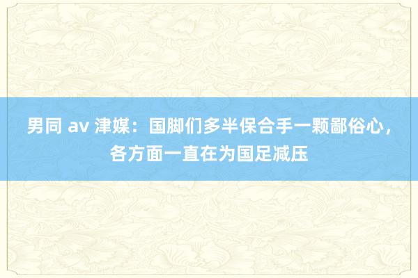 男同 av 津媒：国脚们多半保合手一颗鄙俗心，各方面一直在为国足减压
