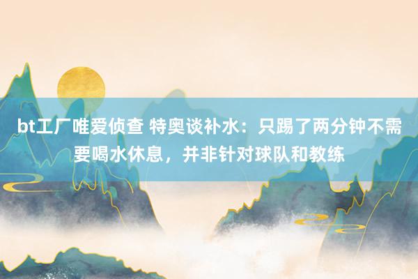 bt工厂唯爱侦查 特奥谈补水：只踢了两分钟不需要喝水休息，并非针对球队和教练