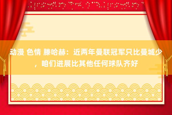 动漫 色情 滕哈赫：近两年曼联冠军只比曼城少，咱们进展比其他任何球队齐好