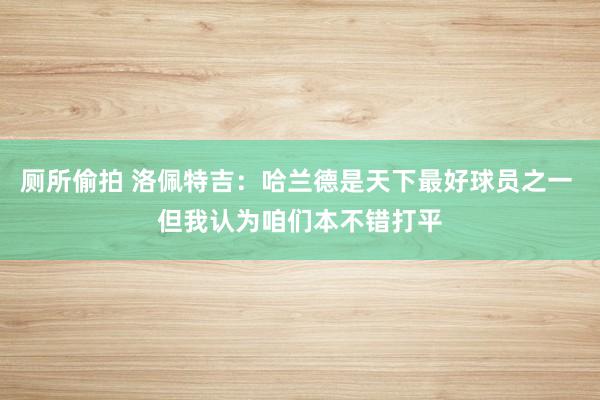厕所偷拍 洛佩特吉：哈兰德是天下最好球员之一 但我认为咱们本不错打平