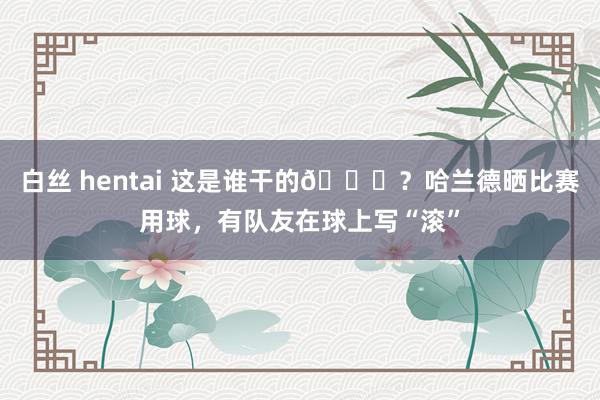 白丝 hentai 这是谁干的😂？哈兰德晒比赛用球，有队友在球上写“滚”