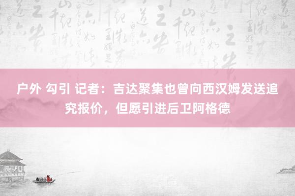 户外 勾引 记者：吉达聚集也曾向西汉姆发送追究报价，但愿引进后卫阿格德