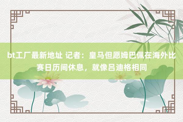bt工厂最新地址 记者：皇马但愿姆巴佩在海外比赛日历间休息，就像吕迪格相同