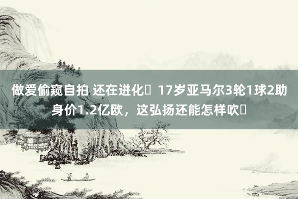 做爱偷窥自拍 还在进化❗17岁亚马尔3轮1球2助身价1.2亿欧，这弘扬还能怎样吹❓
