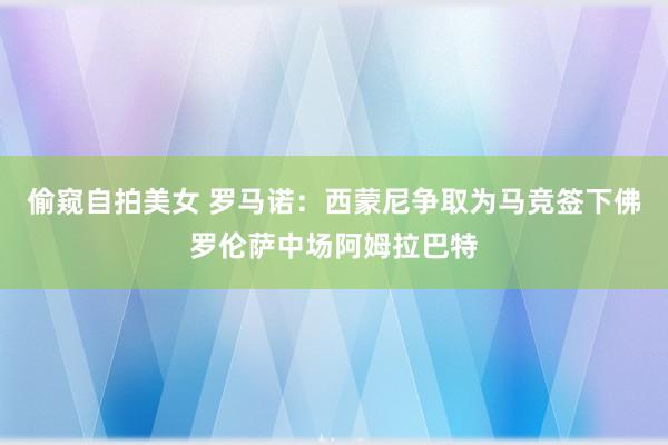 偷窥自拍美女 罗马诺：西蒙尼争取为马竞签下佛罗伦萨中场阿姆拉巴特
