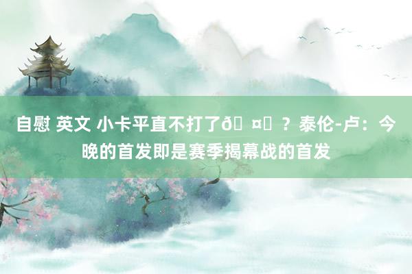 自慰 英文 小卡平直不打了🤔？泰伦-卢：今晚的首发即是赛季揭幕战的首发