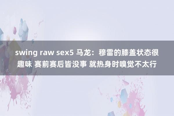 swing raw sex5 马龙：穆雷的膝盖状态很趣味 赛前赛后皆没事 就热身时嗅觉不太行
