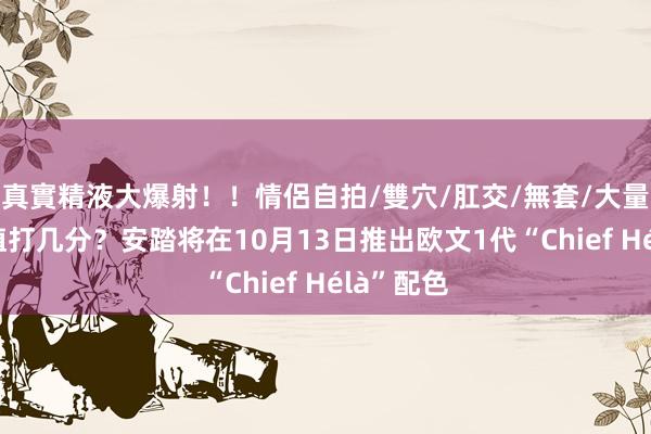 真實精液大爆射！！情侶自拍/雙穴/肛交/無套/大量噴精 颜值打几分？安踏将在10月13日推出欧文1代“Chief Hélà”配色