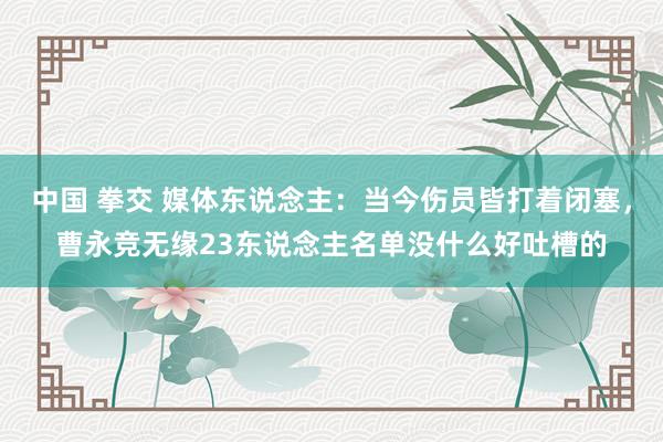 中国 拳交 媒体东说念主：当今伤员皆打着闭塞，曹永竞无缘23东说念主名单没什么好吐槽的