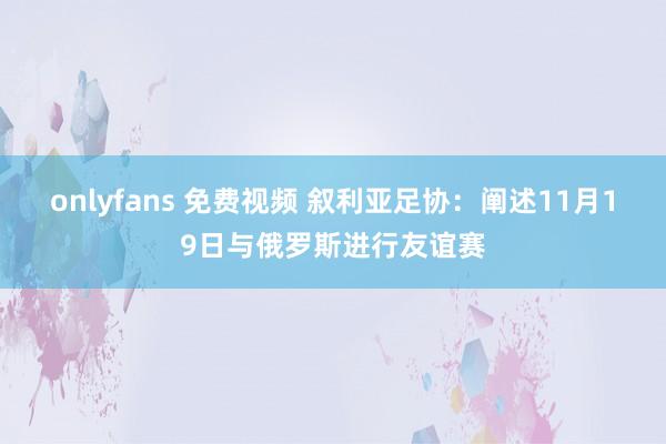 onlyfans 免费视频 叙利亚足协：阐述11月19日与俄罗斯进行友谊赛