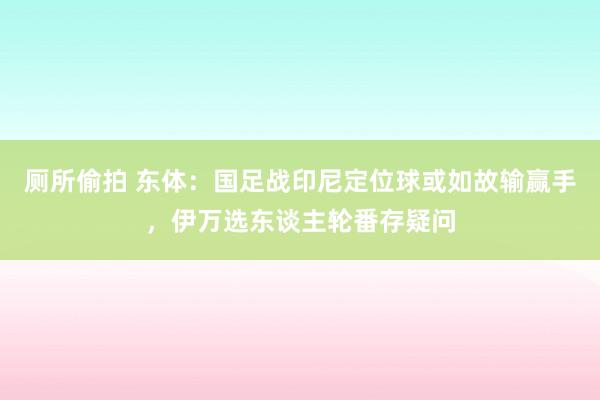 厕所偷拍 东体：国足战印尼定位球或如故输赢手，伊万选东谈主轮番存疑问
