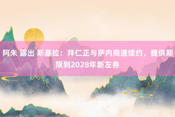 阿朱 露出 斯基拉：拜仁正与萨内商道续约，提供期限到2028年新左券