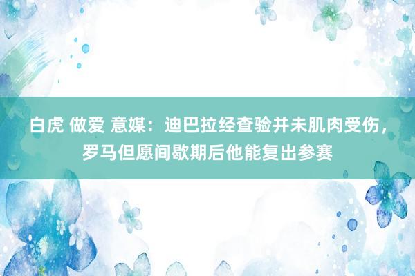 白虎 做爱 意媒：迪巴拉经查验并未肌肉受伤，罗马但愿间歇期后他能复出参赛