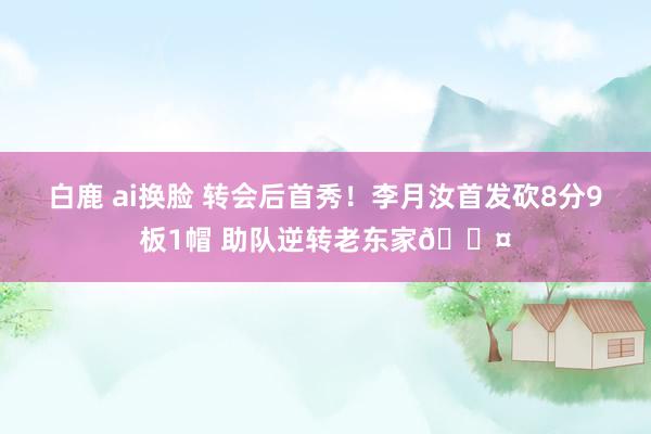 白鹿 ai换脸 转会后首秀！李月汝首发砍8分9板1帽 助队逆转老东家😤