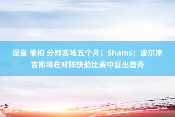 澡堂 偷拍 分辩赛场五个月！Shams：波尔津吉斯将在对阵快船比赛中复出首秀