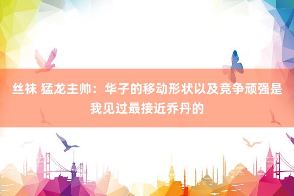 丝袜 猛龙主帅：华子的移动形状以及竞争顽强是我见过最接近乔丹的