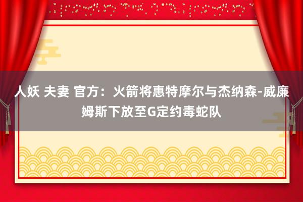人妖 夫妻 官方：火箭将惠特摩尔与杰纳森-威廉姆斯下放至G定约毒蛇队