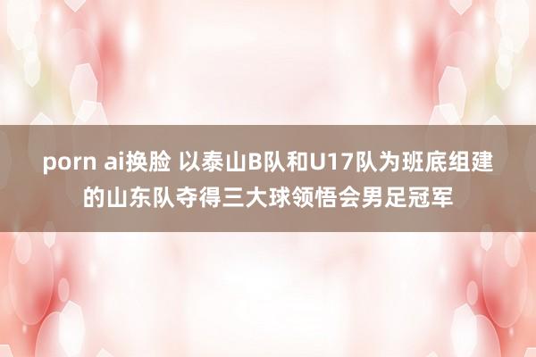 porn ai换脸 以泰山B队和U17队为班底组建的山东队夺得三大球领悟会男足冠军