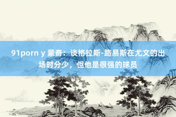 91porn y 蒙奇：谈格拉斯-路易斯在尤文的出场时分少，但他是很强的球员