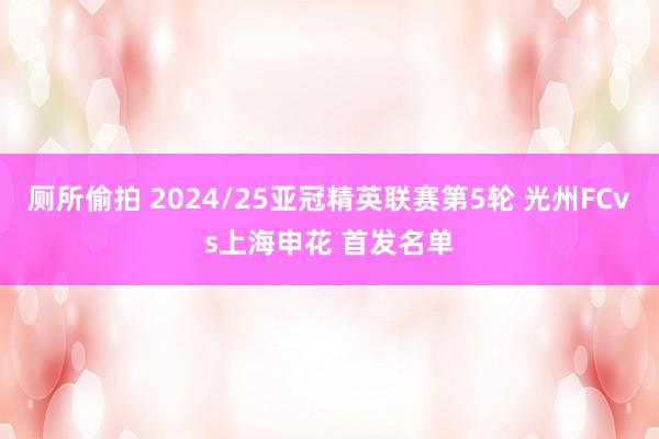 厕所偷拍 2024/25亚冠精英联赛第5轮 光州FCvs上海申花 首发名单