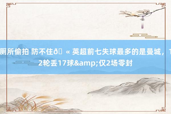 厕所偷拍 防不住🫠英超前七失球最多的是曼城，12轮丢17球&仅2场零封