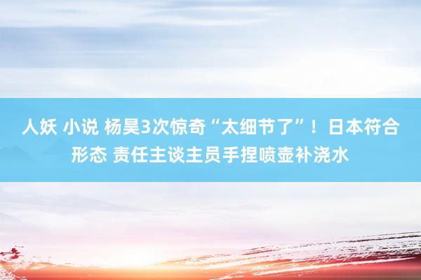 人妖 小说 杨昊3次惊奇“太细节了”！日本符合形态 责任主谈主员手捏喷壶补浇水