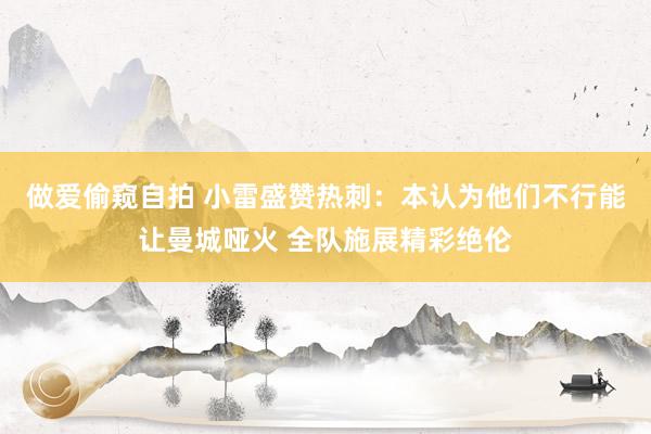 做爱偷窥自拍 小雷盛赞热刺：本认为他们不行能让曼城哑火 全队施展精彩绝伦
