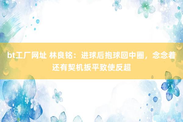 bt工厂网址 林良铭：进球后抱球回中圈，念念着还有契机扳平致使反超