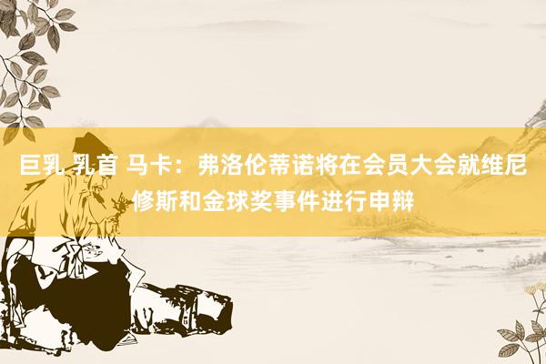 巨乳 乳首 马卡：弗洛伦蒂诺将在会员大会就维尼修斯和金球奖事件进行申辩