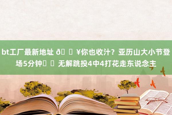 bt工厂最新地址 🔥你也收汁？亚历山大小节登场5分钟⚡️无解跳投4中4打花走东说念主