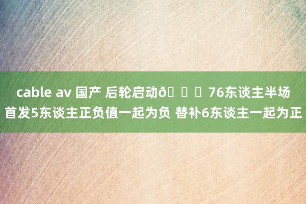 cable av 国产 后轮启动😅76东谈主半场首发5东谈主正负值一起为负 替补6东谈主一起为正