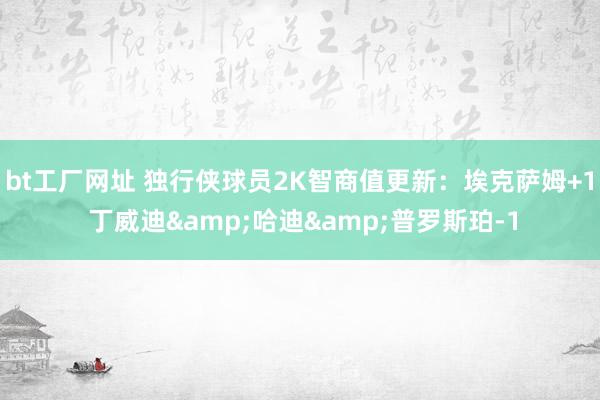 bt工厂网址 独行侠球员2K智商值更新：埃克萨姆+1 丁威迪&哈迪&普罗斯珀-1