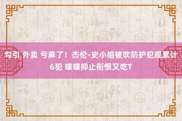 勾引 外卖 亏麻了！杰伦-史小姐被吹防护犯规累计6犯 喋喋抑止衔恨又吃T