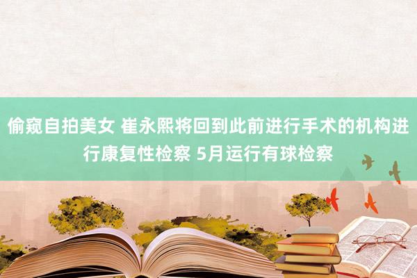 偷窥自拍美女 崔永熙将回到此前进行手术的机构进行康复性检察 5月运行有球检察