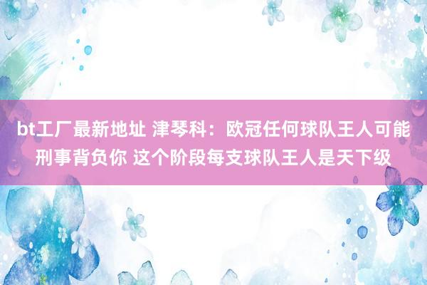 bt工厂最新地址 津琴科：欧冠任何球队王人可能刑事背负你 这个阶段每支球队王人是天下级