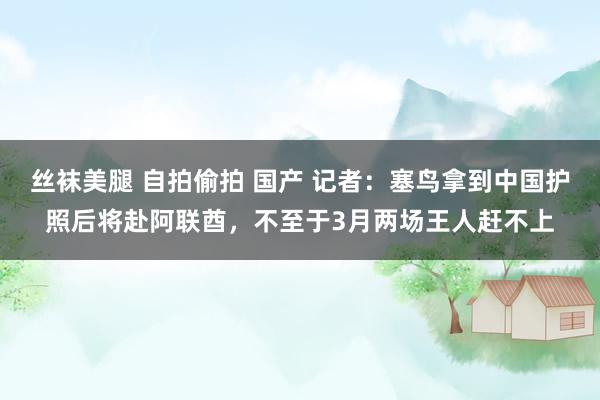 丝袜美腿 自拍偷拍 国产 记者：塞鸟拿到中国护照后将赴阿联酋，不至于3月两场王人赶不上