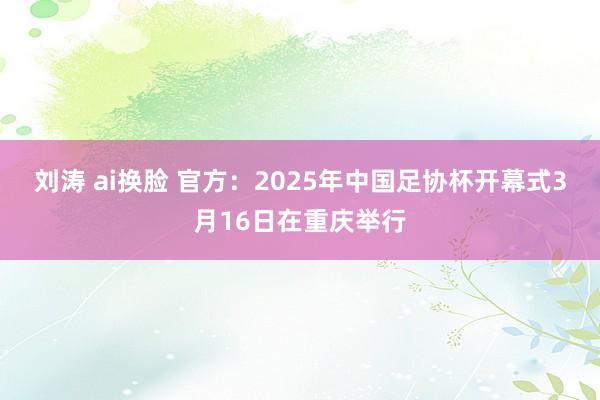 刘涛 ai换脸 官方：2025年中国足协杯开幕式3月16日在重庆举行