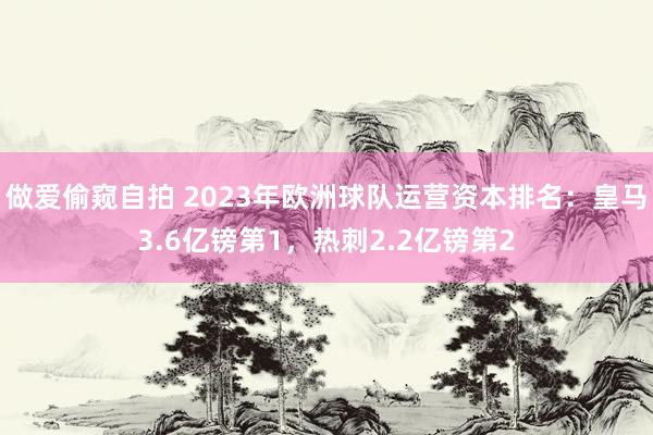 做爱偷窥自拍 2023年欧洲球队运营资本排名：皇马3.6亿镑第1，热刺2.2亿镑第2