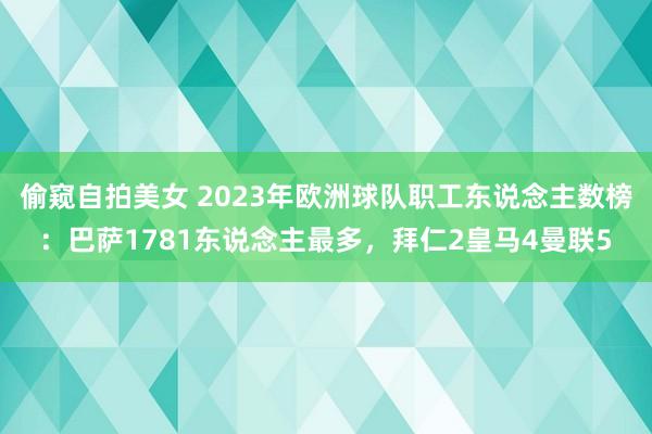 偷窥自拍美女 2023年欧洲球队职工东说念主数榜：巴萨1781东说念主最多，拜仁2皇马4曼联5
