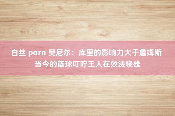 白丝 porn 奥尼尔：库里的影响力大于詹姆斯 当今的篮球叮咛王人在效法骁雄