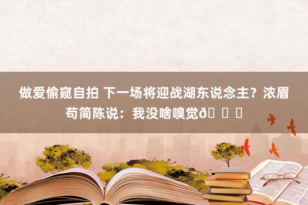 做爱偷窥自拍 下一场将迎战湖东说念主？浓眉苟简陈说：我没啥嗅觉🙂