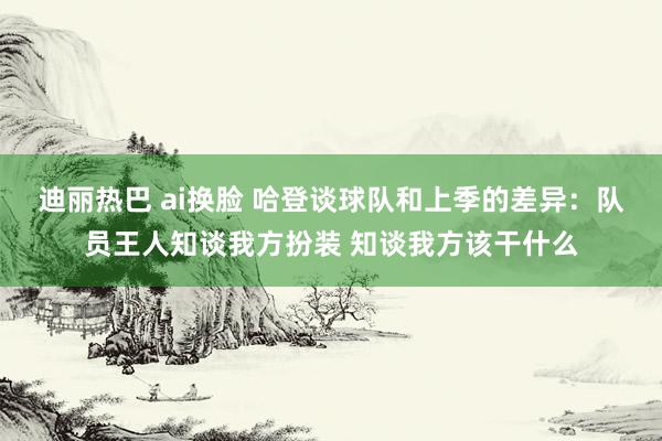 迪丽热巴 ai换脸 哈登谈球队和上季的差异：队员王人知谈我方扮装 知谈我方该干什么