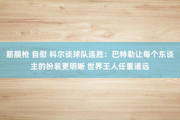 筋膜枪 自慰 科尔谈球队连胜：巴特勒让每个东谈主的扮装更明晰 世界王人任重道远