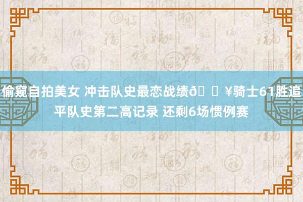 偷窥自拍美女 冲击队史最恋战绩🔥骑士61胜追平队史第二高记录 还剩6场惯例赛